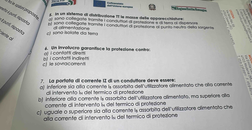 Cofinanziato
dall'Unione europea Regione Emilia-Romagna
5. In un sistema di distribuzione TT le masse delle apparecchiature:
setta 6 punti, risposto b) sono collegate tramite i conduttori di protezione al punto neutro della sorgente
a) sono collegate tramite i conduttori di protezione e di terra al dispersore
2 
8 punti, risposto c) sono isolate da terra
di alimentazione
ciente l
6. Un involucro garantisce la protezione contro:
a) i contatti diretti
b) i contatti indiretti
c) le sovracorrenti
3ga
7. La portata di corrente IZ di un conduttore deve essere:
9 ª
a) inferiore sia alla corrente l⊥ assorbita dell'utilizzatore alimentato che alla corrente
di intervento In del termico di protezione
b) inferiore alla corrente l⊥ assorbita dell'utilizzatore alimentato, ma superiore alla
corrente di intervento In del termico di protezione
c) uguale o superiore sia alla corrente l₈ assorbita dell'utilizzatore alimentato che
alla corrente di intervento In del termico di protezione