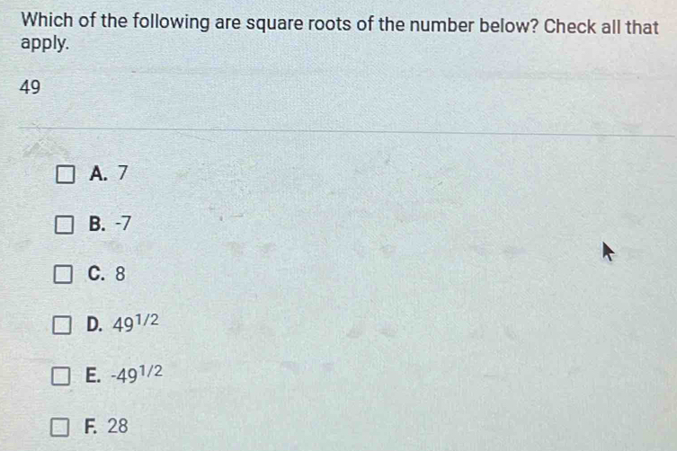 Which of the following are square roots of the number below? Check all that
apply.
49
A. 7
B. -7
C. 8
D. 49^(1/2)
E. -49^(1/2)
F. 28