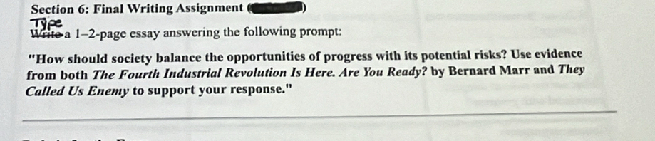 Final Writing Assignment 
Write a 1-2-page essay answering the following prompt: 
"How should society balance the opportunities of progress with its potential risks? Use evidence 
from both The Fourth Industrial Revolution Is Here. Are You Ready? by Bernard Marr and They 
Called Us Enemy to support your response."