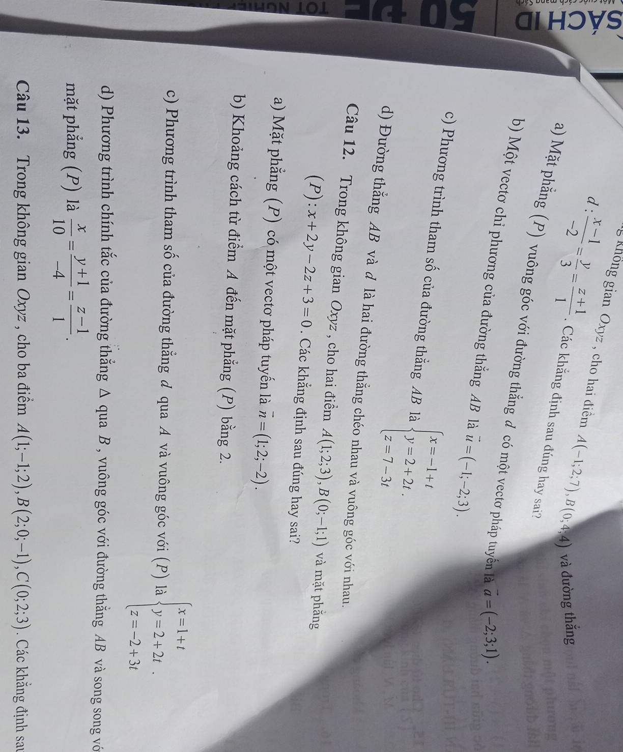 ♀
d:
ng Không gian Oxyz , cho hai điểm A(-1;2;7),B(0;4;4) và đường thắng
 (x-1)/-2 = y/3 = (z+1)/1 . Các khắng định sau đúng hay sai?
a) Mặt phẳng (P) vuông góc với đường thẳng đ có một vectơ pháp tuyến là vector a=(-2;3;1).
b) Một vectơ chi phương của đường thắng AB là vector u=(-1;-2;3).
a
c) Phương trình tham số của đường thắng AB là beginarrayl x=-1+t y=2+2t. z=7-3tendarray.
d) Đường thắng AB và d là hai đường thẳng chéo nhau và vuông góc với nhau.
Câu 12. Trong không gian Oxyz , cho hai điểm A(1;2;3),B(0;-1;1) và mặt phăng
(P): x+2y-2z+3=0. Các khẳng định sau đúng hay sai?
z a) Mặt phẳng (P) có một vectơ pháp tuyến là vector n=(1;2;-2).
b) Khoảng cách từ điểm A đến mặt phẳng (P) bằng 2.
c) Phương trình tham số của đường thẳng đ qua A và vuông góc với (P) là beginarrayl x=1+t y=2+2t. z=-2+3tendarray.
d) Phương trình chính tắc của đường thẳng Δ qua B , vuông góc với đường thẳng AB và song song vớ
mặt phẳng (P) là  x/10 = (y+1)/-4 = (z-1)/1 .
Câu 13. Trong không gian Oxyz , cho ba điểm A(1;-1;2),B(2;0;-1),C(0;2;3) Các khắng định sau