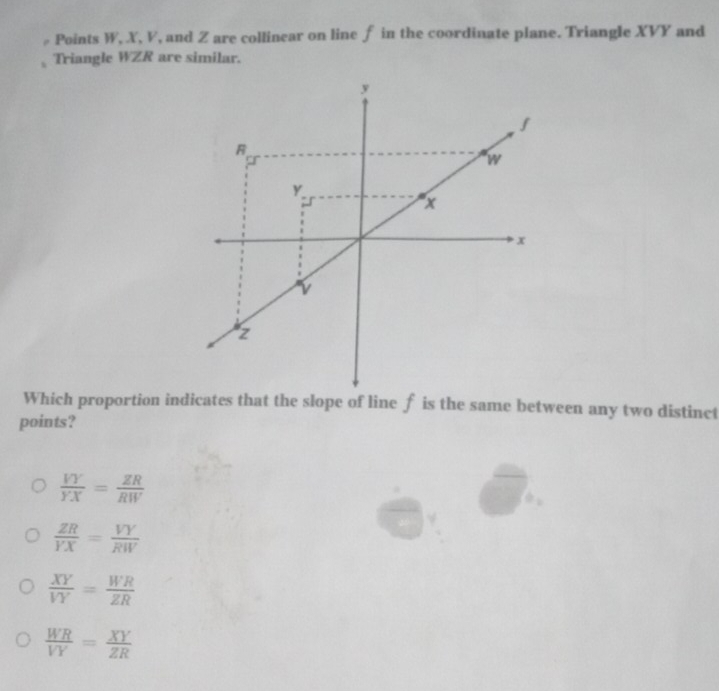 Points W, X, V, and Z are collinear on line f in the coordinate plane. Triangle XVY and
Triangle WZR are similar.
Which proportion indicates that the slope of line f is the same between any two distinct
points?
 VY/YX = ZR/RW 
 ZR/YX = VY/RW 
 XY/VY = WR/ZR 
 WR/VY = XY/ZR 