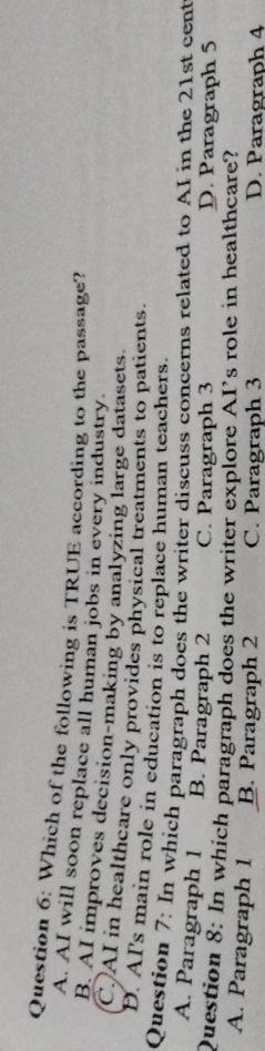 Which of the following is TRUE according to the passage?
A. AI will soon replace all human jobs in every industry.
B. AI improves decision-making by analyzing large datasets.
C)AI in healtheare only provides physical treatments to patients.
D. AI's main role in education is to replace human teachers.
Question 7: In which paragraph does the writer discuss concerns related to AI in the 21st cent
A. Paragraph 1 B. Paragraph 2 C. Paragraph 3 D. Paragraph 5
Question 8: In which paragraph does the writer explore AI's role in healthcare?
A. Paragraph 1 B. Paragraph 2 C. Paragraph 3 D. Paragraph 4