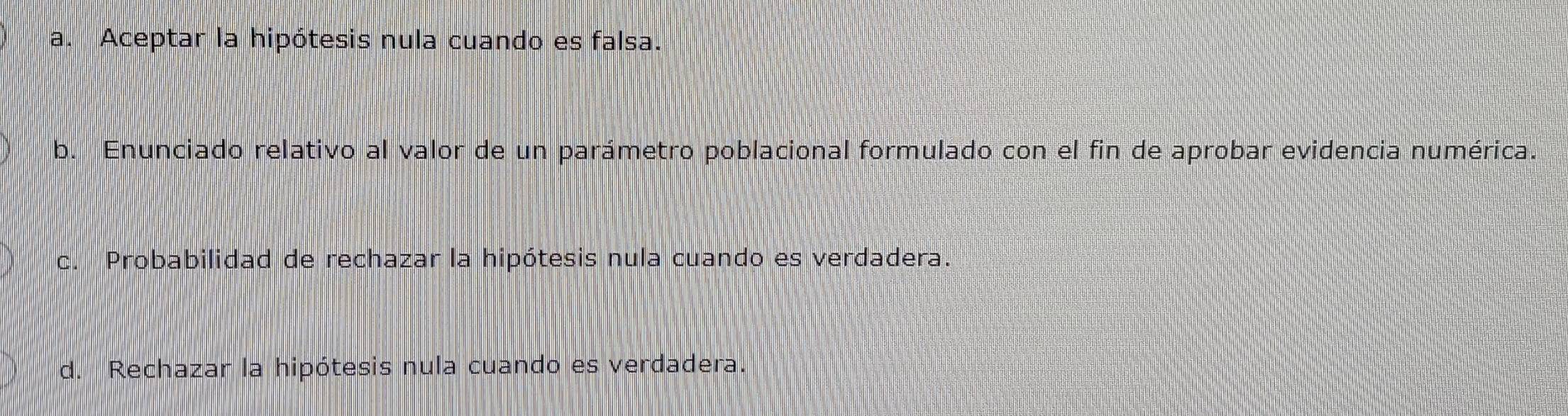 a. Aceptar la hipótesis nula cuando es falsa.
b. Enunciado relativo al valor de un parámetro poblacional formulado con el fin de aprobar evidencia numérica.
c. Probabilidad de rechazar la hipótesis nula cuando es verdadera.
d. Rechazar la hipótesis nula cuando es verdadera.