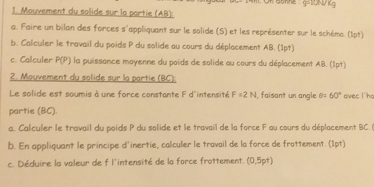 On donne g=10N/kg
1. Mouvement du solide sur la partie (AB): 
a. Faire un bilan des forces s'appliquant sur le solide (S) et les représenter sur le schéma. (1pt) 
b. Calculer le travail du poids P du solide au cours du déplacement AB. (1pt) 
c. Calculer P(P) la puissance moyenne du poids de solide au cours du déplacement AB. (1pt) 
2. Mouvement du solide sur la partie (BC): 
Le solide est soumis à une force constante F d'intensité F=2N , faisant un angle θ =60° avec l'ho 
partie (BC). 
a. Calculer le travail du poids P du solide et le travail de la force F au cours du déplacement BC. ( 
b. En appliquant le principe d'inertie, calculer le travail de la force de frottement. (1pt) 
c. Déduire la valeur de f l'intensité de la force frottement. (0,5pt)