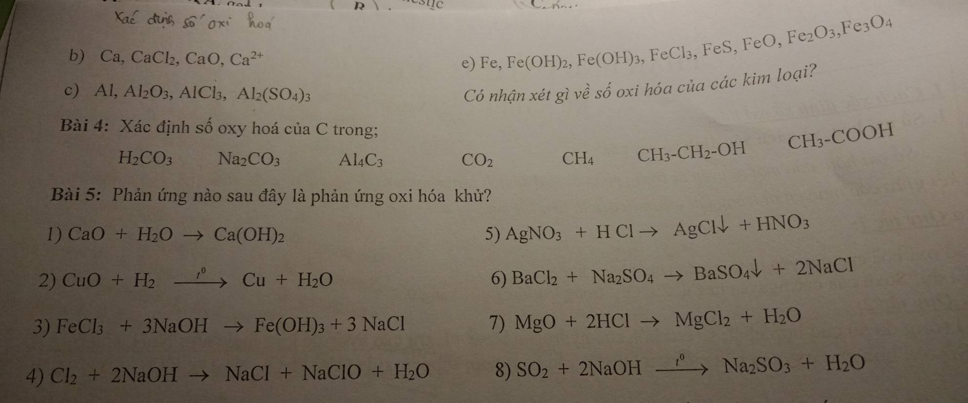 Ca, CaCl_2, CaO, Ca^(2+)
e) Fe,
Fe(OH)_2, Fe(OH)_3, FeCl_3, FeS, FeO, Fe_2O_3, Fe_3O_4
c) Al, Al_2O_3, AlCl_3, Al_2(SO_4)_3 givhat e số oxi hóa của các kim loại? 
Có nhận xe t 
Bài 4: Xác định số oxy hoá cư C C trong;
H_2CO_3 Na_2CO_3
Al_4C_3
CO_2
CH_4 CH_3-CH_2-OH CH_3-COOH
Bài 5: Phản ứng nào sau đây là phản ứng oxi hóa khử? 
1) CaO+H_2Oto Ca(OH)_2 5) AgNO_3+HClto AgCldownarrow +HNO_3
2) CuO+H_2xrightarrow f°Cu+H_2O 6) BaCl_2+Na_2SO_4to BaSO_4downarrow +2NaCl
3) FeCl_3+3NaOHto Fe(OH)_3+3NaCl 7) MgO+2HClto MgCl_2+H_2O
4) Cl_2+2NaOHto NaCl+NaClO+H_2O SO_2+2NaOHxrightarrow l^0Na_2SO_3+H_2O
8)