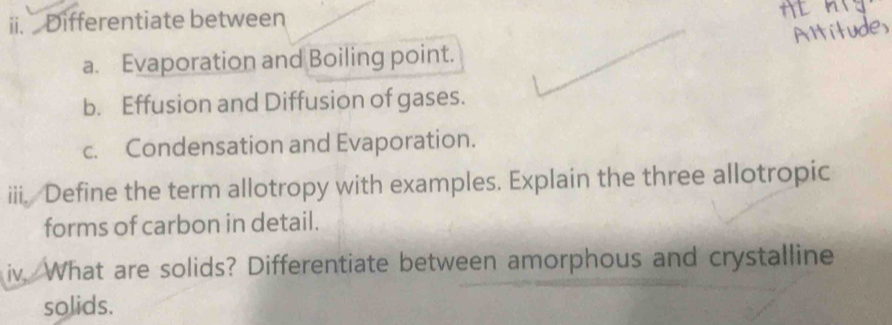 Differentiate between 
HL 
Artitudes 
a. Evaporation and Boiling point. 
b. Effusion and Diffusion of gases. 
c. Condensation and Evaporation. 
iii. Define the term allotropy with examples. Explain the three allotropic 
forms of carbon in detail. 
iv, What are solids? Differentiate between amorphous and crystalline 
solids.