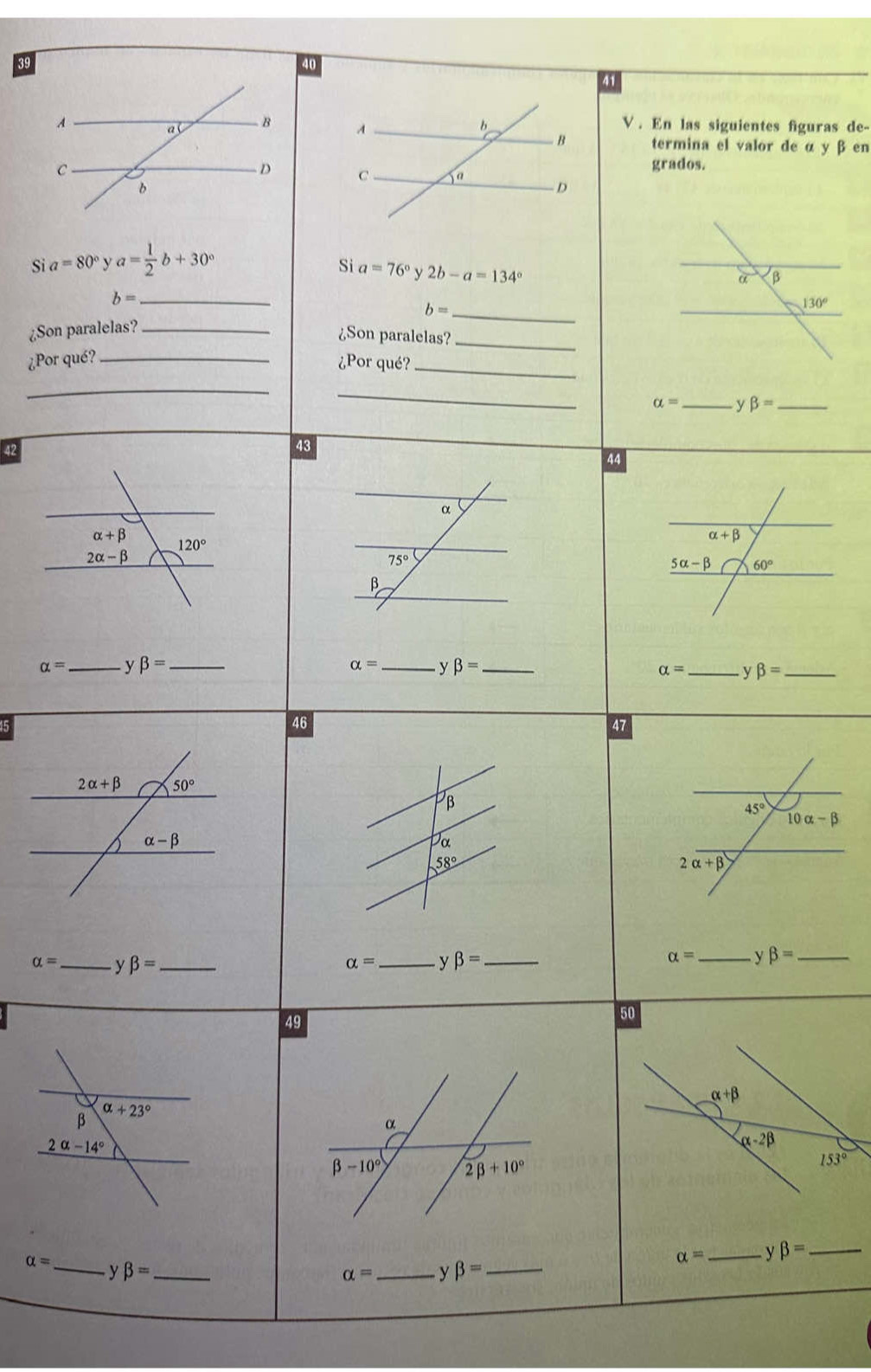 39
40
41
V . En las siguientes figuras de-
termina el valor de α y β en
grados.

y a=80° y a= 1/2 b+30°
Si a=76° y 2b-a=134°
b= _
¿Son paralelas? _ b= _
¿Son paralelas?_
¿Por qué?_ ¿Por qué?_
_
_
alpha = _ ybeta = _
42
43
44
alpha = _ beta = _ alpha = _y beta = _
alpha = _ v beta = _
46
47
β
Da
58°
alpha = _ y beta = _ alpha = _ y beta = _
alpha = _y beta = _
49
50
alpha +beta
β alpha +23°
α
2alpha -14°
α-2β
beta -10° 2beta +10°
153°
alpha = _ y beta = _ _ beta = _
alpha = _ y beta = _
alpha = y