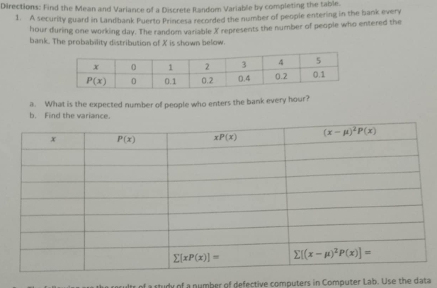 Directions: Find the Mean and Variance of a Discrete Random Variable by completing the table.
1. A security guard in Landbank Puerto Princesa recorded the number of people entering in the bank every
hour during one working day. The random variable X represents the number of people who entered the
bank. The probability distribution of X is shown below.
a. What is the expected number of people who enters the bank every hour?
b. Find the variance.
ults of a study of a number of defective computers in Computer Lab. Use the data