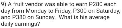 A fruit vendor was able to earn P280 each
day from Monday to Friday, P300 on Saturday, 
and P380 on Sunday. What is his average 
daily earnings?