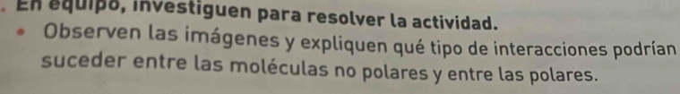 En equipo, investiguen para resolver la actividad. 
Observen las imágenes y expliquen qué tipo de interacciones podrían 
suceder entre las moléculas no polares y entre las polares.