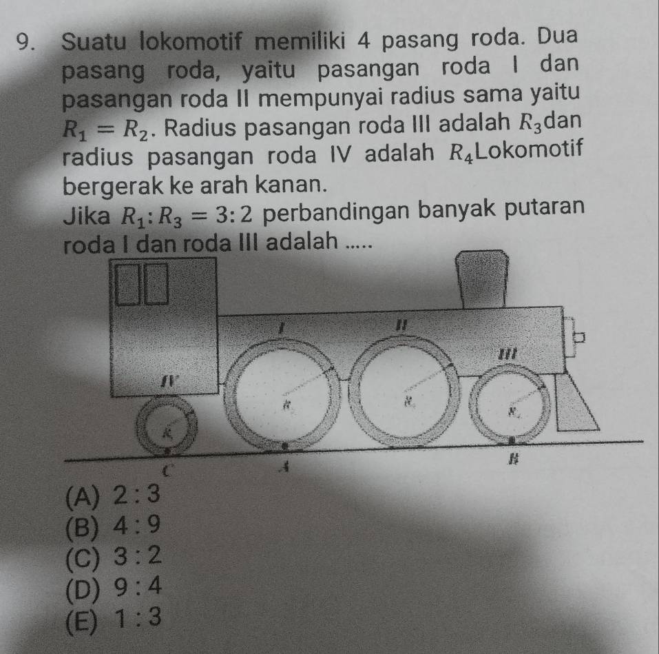 Suatu lokomotif memiliki 4 pasang roda. Dua
pasang roda, yaitu pasangan roda I dan
pasangan roda II mempunyai radius sama yaitu
R_1=R_2. Radius pasangan roda III adalah R_3 dan
radius pasangan roda IV adalah R_4 Lokomotif
bergerak ke arah kanan.
Jika R_1:R_3=3:2 perbandingan banyak putaran
roda I dan roda III adalah .....
(A) 2:3
(B) 4:9
(C) 3:2
(D) 9:4
(E) 1:3