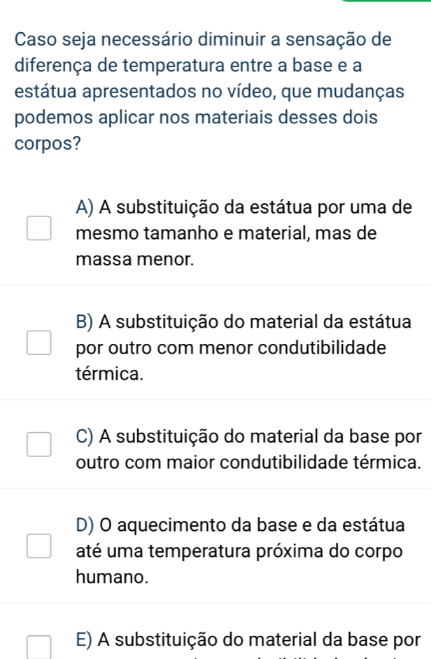 Caso seja necessário diminuir a sensação de
diferença de temperatura entre a base e a
estátua apresentados no vídeo, que mudanças
podemos aplicar nos materiais desses dois
corpos?
A) A substituição da estátua por uma de
mesmo tamanho e material, mas de
massa menor.
B) A substituição do material da estátua
por outro com menor condutibilidade
térmica.
C) A substituição do material da base por
outro com maior condutibilidade térmica.
D) O aquecimento da base e da estátua
até uma temperatura próxima do corpo
humano.
E) A substituição do material da base por