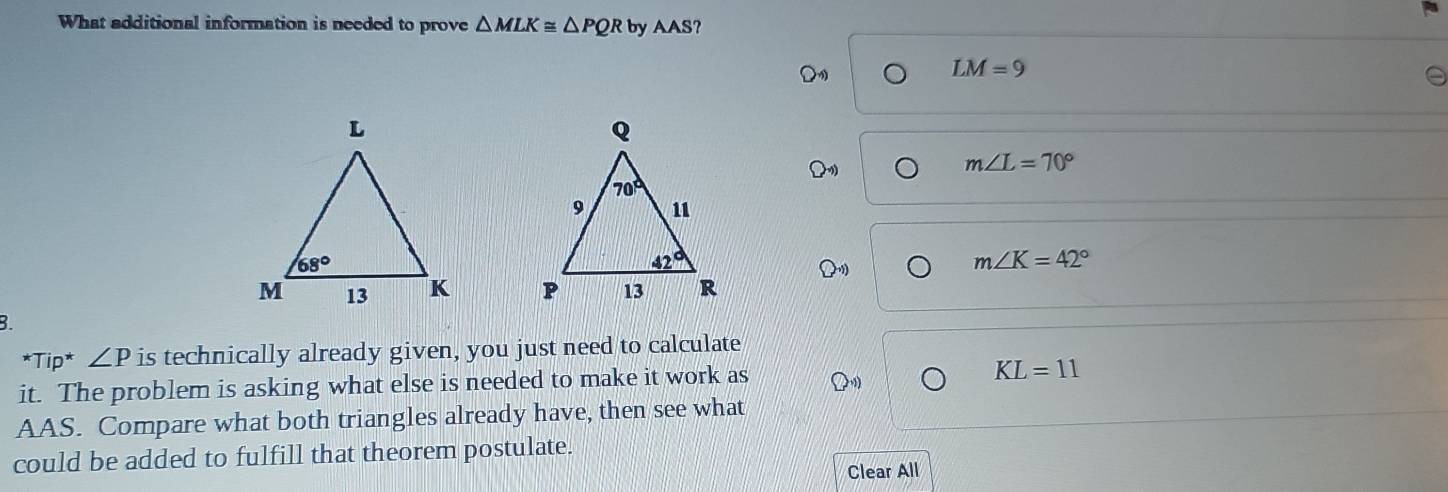 What additional information is needed to prove △ MLK≌ △ PQR by AAS ?
LM=9
m∠ L=70°
m∠ K=42°

B.
*Tip* ∠ P is technically already given, you just need to calculate
it. The problem is asking what else is needed to make it work as
KL=11
AAS. Compare what both triangles already have, then see what
could be added to fulfill that theorem postulate.
Clear All