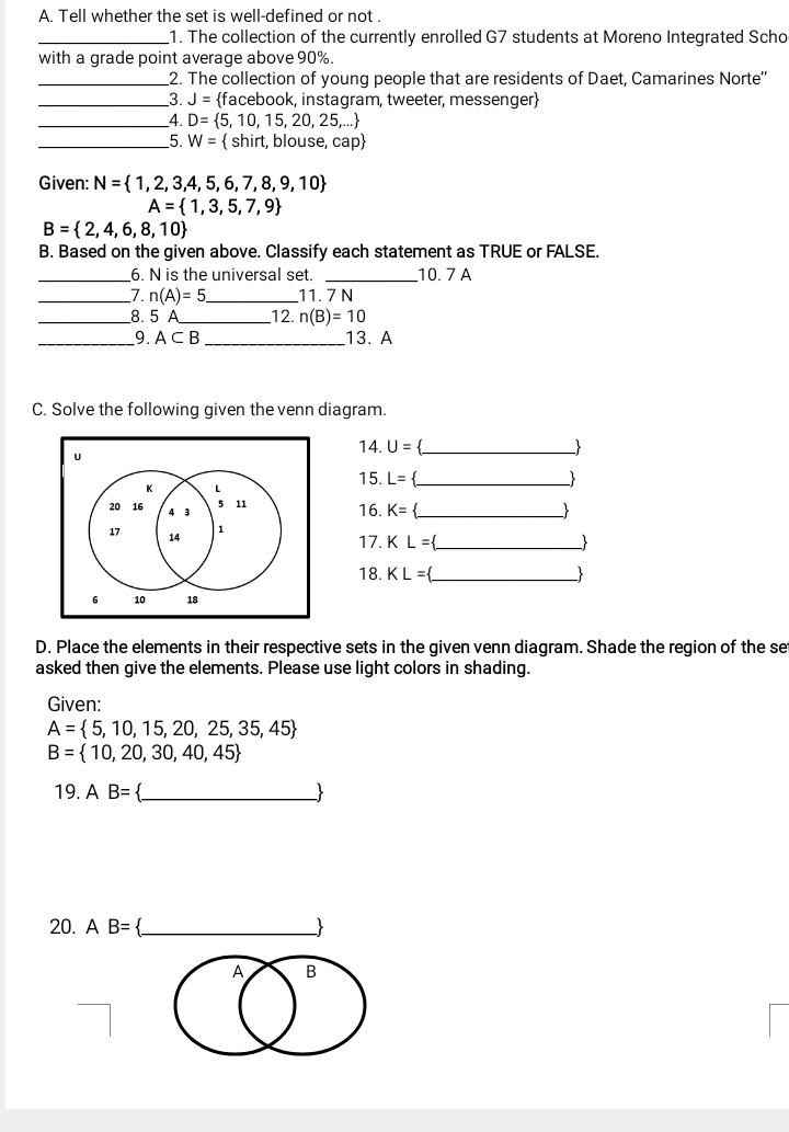 Tell whether the set is well-defined or not . 
_1. The collection of the currently enrolled G7 students at Moreno Integrated Scho 
with a grade point average above 90%. 
_2. The collection of young people that are residents of Daet, Camarines Norte'' 
_3. J= facebook, instagram, tweeter, messenger
_4. D= 5,10,15,20,25,...
_5. W=  shirt, blouse ,cap
Given: N= 1,2,3,4,5,6,7,8,9,10
A= 1,3,5,7,9
B= 2,4,6,8,10
B. Based on the given above. Classify each statement as TRUE or FALSE. 
_6. N is the universal set. _10. 7 A
_7. n(A)=5. _ 11. 7 N
_8. 5 A_  12. n(B)=10
_9. A⊂ B _13. A 
C. Solve the following given the venn diagram. 
14. U= _- 
15. L= _ _ 
16. K= _ -
17. KL= _ 
 
18. KL= _  -
D. Place the elements in their respective sets in the given venn diagram. Shade the region of the se 
asked then give the elements. Please use light colors in shading. 
Given:
A= 5,10,15,20,25,35,45
B= 10,20,30,40,45
19. AB= _ 
20. AB= _ 
A B