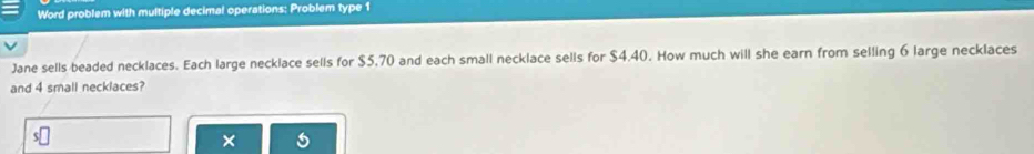 Word problem with multiple decimal operations: Problem type 1 
Jane sells beaded necklaces. Each large necklace sells for $5,70 and each small necklace sells for $4.40. How much will she earn from selling 6 large necklaces 
and 4 small necklaces? 
×