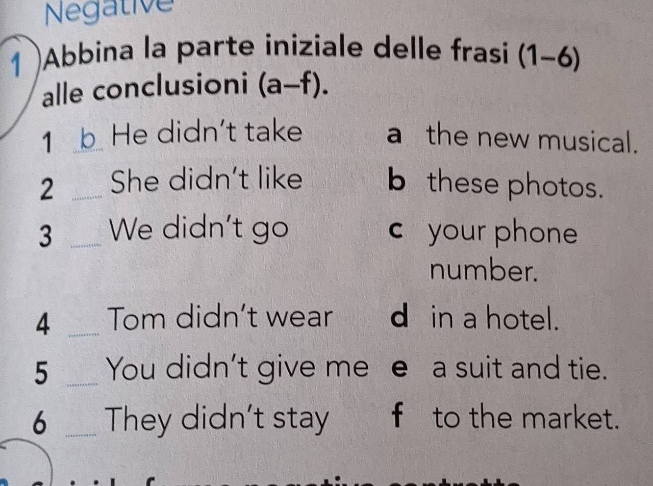 Negative 
1 )Abbina la parte iniziale delle frasi (1-6)
alle conclusioni (a-f). 
1 k_ He didn't take 
a the new musical. 
2 _She didn't like 
b these photos. 
3 _We didn't go c your phone 
number. 
_4 
Tom didn’t wear d in a hotel. 
5 _You didn't give me e a suit and tie. 
6 _They didn't stay 8 f to the market.