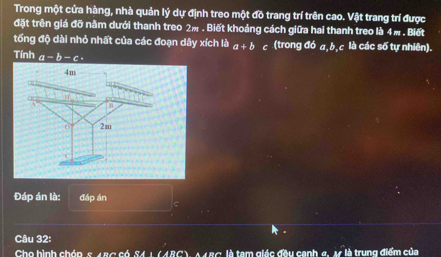 Trong một cửa hàng, nhà quản lý dự định treo một đồ trang trí trên cao. Vật trang trí được 
đặt trên giá đỡ nằm dưới thanh treo 2m. Biết khoảng cách giữa hai thanh treo là 4m. Biết 
tổng độ dài nhỏ nhất của các đoạn dây xích là a+b c (trong đó a, b, c là các số tự nhiên). 
Tính a-b-c·
Đáp án là: đáp án
C
Câu 32: 
Cho hình chóp s 4BC có SA1 (ABC). A∠ RC' là tam giác đầu canh 4. M là trung điểm của