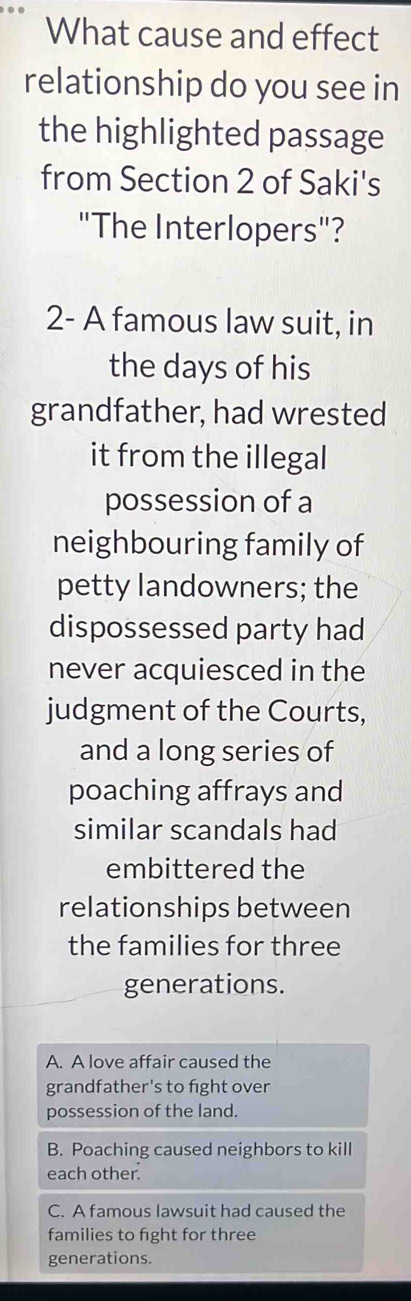 What cause and effect
relationship do you see in
the highlighted passage
from Section 2 of Saki's
"The Interlopers"?
2- A famous law suit, in
the days of his
grandfather, had wrested
it from the illegal
possession of a
neighbouring family of
petty landowners; the
dispossessed party had
never acquiesced in the
judgment of the Courts,
and a long series of
poaching affrays and
similar scandals had
embittered the
relationships between
the families for three
generations.
A. A love affair caused the
grandfather's to fight over
possession of the land.
B. Poaching caused neighbors to kill
each other.
C. A famous lawsuit had caused the
families to fght for three
generations.