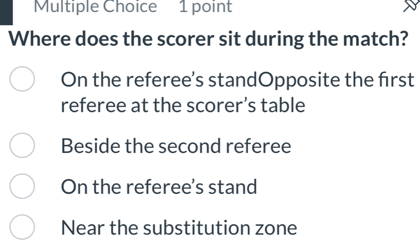 Where does the scorer sit during the match?
On the referee’s standOpposite the frst
referee at the scorer’s table
Beside the second referee
On the referee's stand
Near the substitution zone