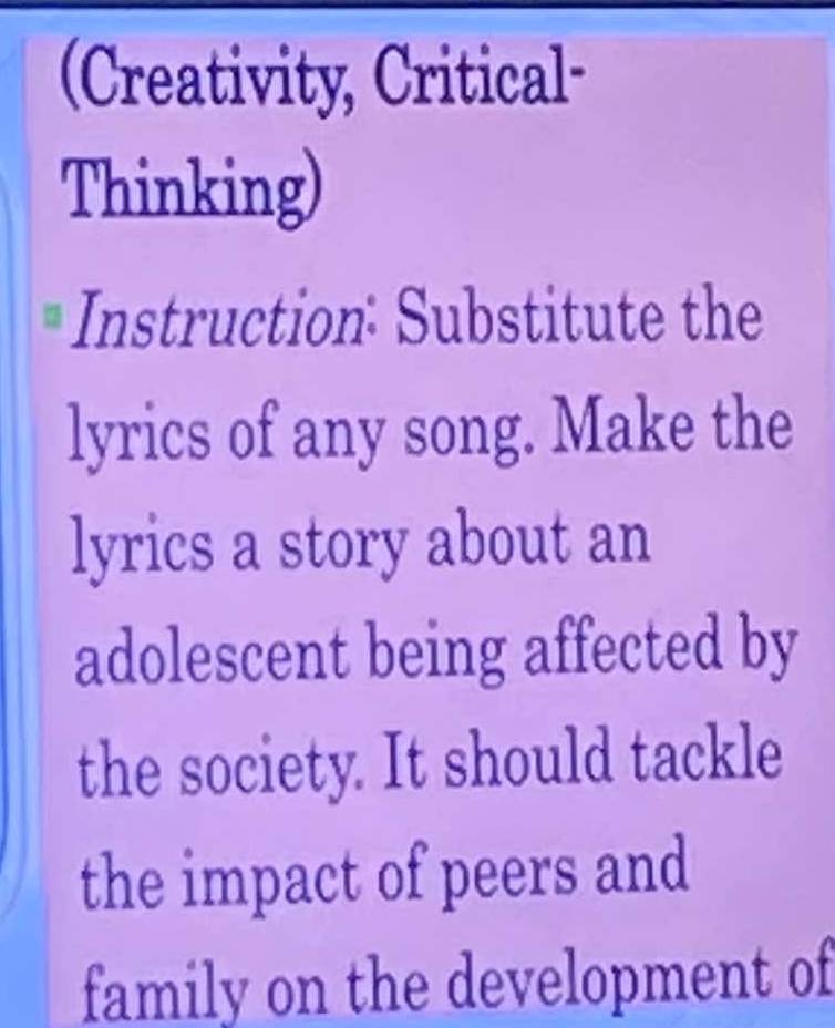 (Creativity, Critical- 
Thinking) 
Instruction: Substitute the 
lyrics of any song. Make the 
lyrics a story about an 
adolescent being affected by 
the society. It should tackle 
the impact of peers and 
family on the development of