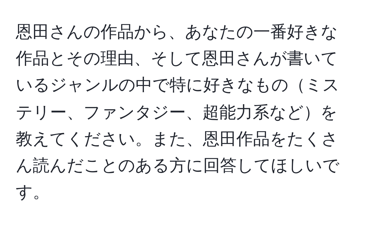 恩田さんの作品から、あなたの一番好きな作品とその理由、そして恩田さんが書いているジャンルの中で特に好きなものミステリー、ファンタジー、超能力系などを教えてください。また、恩田作品をたくさん読んだことのある方に回答してほしいです。