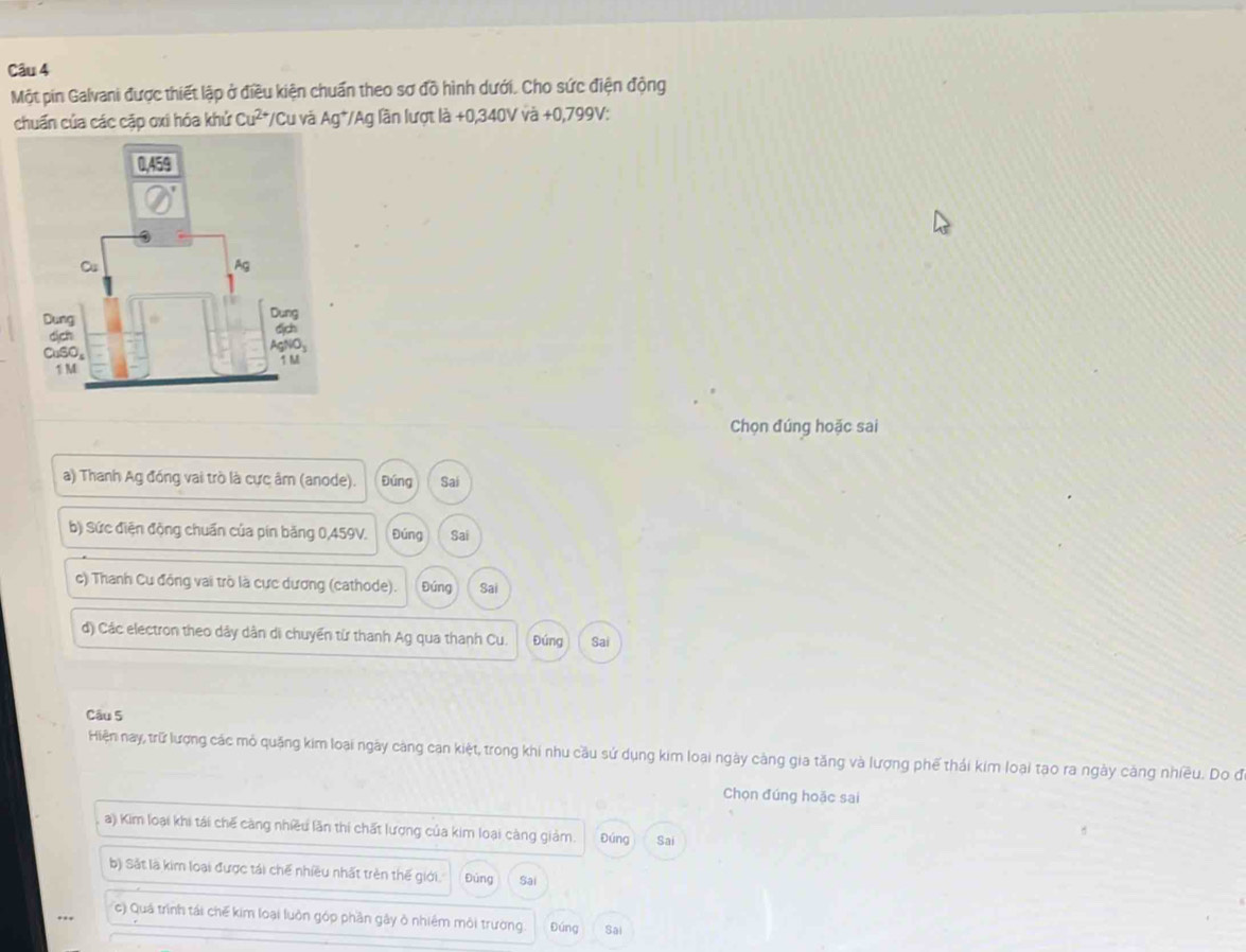 Một pin Galvani được thiết lập ở điều kiện chuẩn theo sơ đồ hình dưới. Cho sức điện động
chuẩn của các cập oxi hóa khử Cu^(2+) */Cu và Ag*/Ag lần lượt là +0,340V và +0,799V :
Chọn đúng hoặc sai
a) Thanh Ag đóng vai trò là cực âm (anode). Đúng Sai
b) Sức điện động chuẩn của pín băng 0,459V. Đúng Sai
c) Thanh Cu đồng vai trò là cực dương (cathode). Đúng Sai
d) Các electron theo dây dân di chuyển từ thanh Ag qua thanh Cu. Đúng Sai
Câu 5
Hiện nay, trữ lượng các mỏ quặng kim loại ngày càng can kiệt, trong khi nhu cầu sứ dụng kim loại ngày càng gia tăng và lượng phế thái kim loại tạo ra ngày càng nhiều. Do đ
Chọn đúng hoặc sai
a) Kim loại khi tái chế càng nhiều lần thí chất lượng của kim loại càng giảm. Đúng Sai
b) Sắt là kim loại được tái chế nhiều nhất trên thế giới. Đùng Sai
c) Quá trình tái chế kim loại luôn góp phần gây ở nhiêm môi trường. Đúng Sai