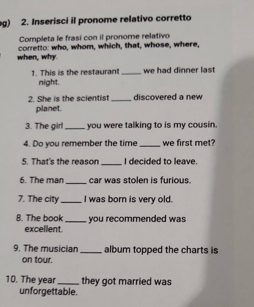 ng) 2. Inserisci il pronome relativo corretto 
Completa le frasi con il pronome relativo 
corretto: who, whom, which, that, whose, where, 
when, why. 
1. This is the restaurant _we had dinner last 
night. 
2. She is the scientist _discovered a new 
planet. 
3. The girl_ you were talking to is my cousin. 
4. Do you remember the time _we first met? 
5. That's the reason _I decided to leave. 
6. The man _car was stolen is furious. 
7. The city _I was born is very old. 
8. The book_ you recommended was 
excellent. 
9. The musician _album topped the charts is 
on tour. 
10. The year_ they got married was 
unforgettable.