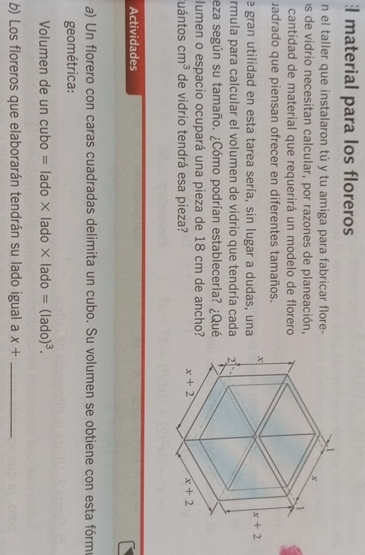 material para los floreros
n el taller que instalaron tú y tu amiga para fabricar flore-
os de vidrio necesitan calcular, por razones de planeación,
cantidad de material que requerirá un modelo de florero
uadrado que piensan ofrecer en diferentes tamaños.
e gran utilidad en esta tarea sería, sin lugar a dudas, una
rmula para calcular el volumen de vidrio que tendría cada 
eza según su tamaño. ¿Cómo podrían establecerla? ¿Qué
lumen o espacio ocupará una pieza de 18 cm de ancho?
Cuántos cm^3 de vidrio tendrá esa pieza?
Actividades
a) Un florero con caras cuadradas delimita un cubo. Su volumen se obtiene con esta fórme
geométrica:
Volumen de un cubo =lado* lado* lado=(lado)^3.
b) Los floreros que elaborarán tendrán su lado igual a x+ _