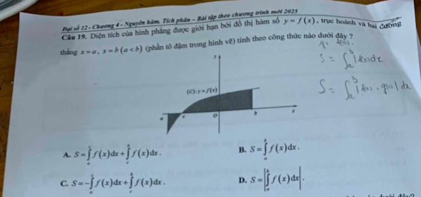 Đại số 12 - Chương 4 - Nguyễn hàm. Tích phân - Bài tập theo chương trình mới 2025
Câu 19. Diện tích của hình phẳng được giới hạn bởi đồ thị hàm số y=f(x) , trục hoành và hai đường
thằng x=a, x=b(a (phần tô đậm trong hình vẽ) tính theo công thức nào dưới đây ?
y
(c):y=f(x)
x.
o
A. S=∈tlimits _a^cf(x)dx+∈tlimits _c^bf(x)dx.
B. S=∈tlimits _a^bf(x)dx.
C. S=-∈tlimits _a^cf(x)dx+∈tlimits _c^bf(x)dx. D. S=∈t _a^bf(x)dx|.