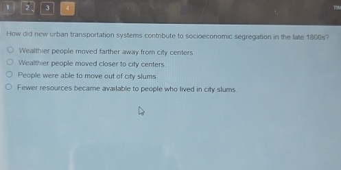 1 2 3 4
How did new urban transportation systems contribute to socioeconomic segregation in the late 1800s?
Wealthier people moved farther away from city centers
Wealthier people moved closer to city centers
People were able to move out of city slums
Fewer resources became available to people who lived in city slums