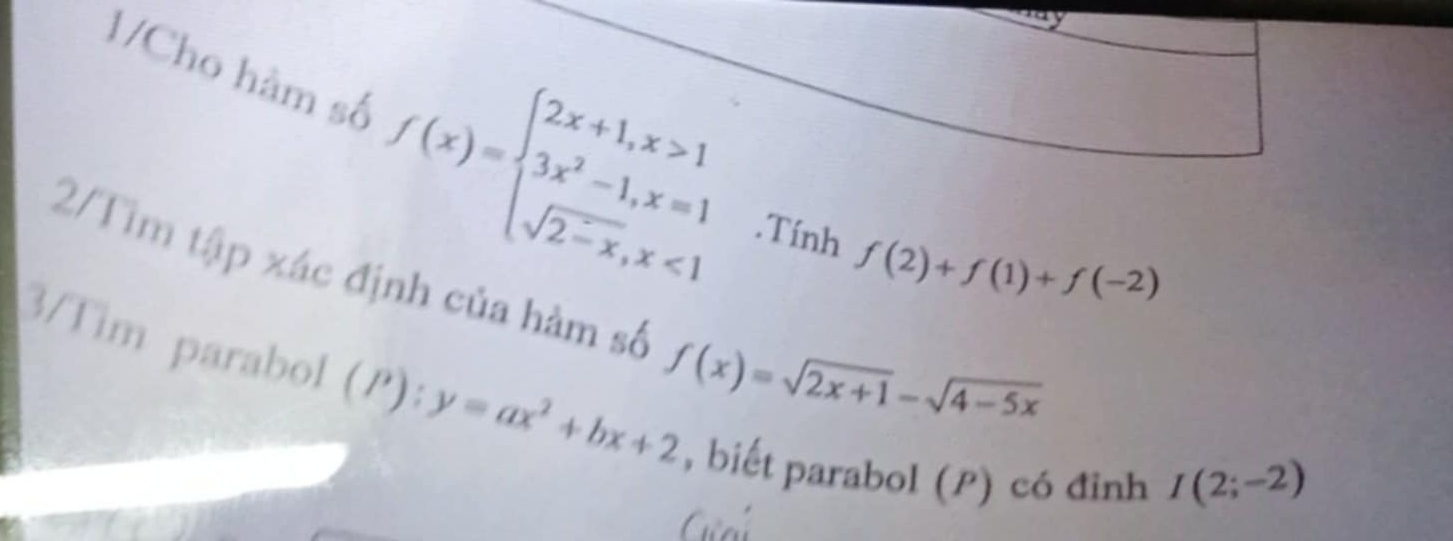 1/Cho hàm số f(x)=beginarrayl 2x+1,x>1 3x^2-1,x=1 sqrt(2-x),x<1endarray..Tính f(2)+f(1)+f(-2)
2/Tìm tập xác định của hàm số f(x)=sqrt(2x+1)-sqrt(4-5x)
3/Tim parabo1 (I') :y=ax^2+bx+2 , biết parabol (P) có đình
I(2;-2)
Gnú