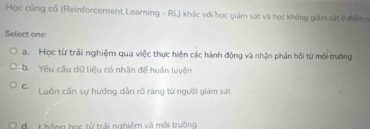 Học củng cố (Reinforcement Learning - RL) khác với học giám sát và học không giám sát ở điểm n
Select one:
a. Học từ trải nghiệm qua việc thực hiện các hành động và nhận phản hồi từ môi trường
b. Yêu cầu dữ liệu có nhãn để huấn luyện
C. Luôn cần sự hướng dẫn rõ ràng từ người giám sát
O d. Không học từ trải nghiêm và môi trường