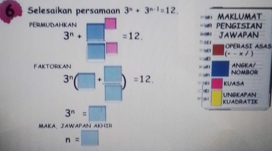 Selesaikan persamaan 3^n+3^(n-1)=12. 
maklumat 
PERMUDAHKAN PENGISIAN
3^n+ 1 =12. JAWAPAN 
” a OPERASI ASAS 
(+- x /) 
FAKTORK ( ANGKA/ 
= sf i NOMBOR
3^n(□ +beginarrayr □  □ endarray )=12. KUASA 
UNGKAPAN 
KUADRATIK
3^n=□
MAKA. JAWAPAN AKHIR
n=□