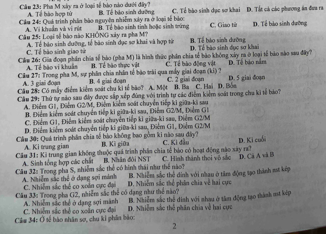 Pha M xảy ra ở loại tế bào nào dưới đây?
A. Tế bào hợp tử B. Tế bào sinh dưỡng C. Tế bào sinh dục sơ khai D. Tất cả các phương án đưa ra
Câu 24: Quá trình phân bào nguyên nhiễm xảy ra ở loại tế bào:
A. Vi khuần và vi rút B. Tế bào sinh tinh hoặc sinh trứng C. Giao tử D. Tế bào sinh dưỡng
Câu 25: Loại tế bào nào KHÔNG xảy ra pha M?
A. Tế bào sinh dưỡng, tế bào sinh dục sơ khai và hợp tử B. Tế bào sinh dưỡng
C. Tế bào sinh giao tử D. Tế bào sinh dục sơ khai
Câu 26: Gia đoạn phân chia tế bào (pha M) là hình thức phân chia tế bào không xảy ra ở loại tế bào nào sau đây?
A. Tế bào vi khuần B. Tế bào thực vật C. Tế bào động vật D. Tế bào nấm
Câu 27: Trong pha M, sự phân chia nhân tế bào trải qua mấy giai đoạn (kì) ?
A. 3 giai đoạn B. 4 giai đoạn C. 2 giai đoạn D. 5 giai đoạn
Câu 28: Có mấy điểm kiểm soát chu kì tế bào? A. Một B. Ba C. Hai D. Bốn
Câu 29: Thứ tự nào sau đây được sắp xếp đúng với trình tự các điểm kiểm soát trong chu kì tế bào?
A. Điểm G1, Điểm G2/M, Điểm kiểm soát chuyển tiếp kì giữa-kì sau
B. Điểm kiểm soát chuyển tiếp kì giữa-kì sau, Điểm G2/M, Điểm G1
C. Điểm G1, Điểm kiểm soát chuyển tiếp kì giữa-kì sau, Điểm G2/M
D. Điểm kiểm soát chuyển tiếp kì giữa-kì sau, Điểm G1, Điểm G2/M
Câu 30: Quá trình phân chia tế bào không bao gồm kì nào sau đây?
A. Kì trung gian B. Kì giữa C. Kì đầu
D. Kì cuối
Câu 31: Kì trung gian không thuộc quá trình phân chia tế bào có hoạt động nào xảy ra?
A. Sinh tổng hợp các chất B. Nhân đôi NST C. Hình thành thoi vô sắc D. Cả A và B
Câu 32: Trong pha S, nhiễm sắc thể có hình thái như thế nào?
A. Nhiễm sắc thể ở dạng sợi mảnh B. Nhiễm sắc thể dính với nhau ở tâm động tạo thành nst kép
C. Nhiễm sắc thể co xoắn cực đại D. Nhiễm sắc thể phân chia về hai cực
Câu 33: Trong pha G2, nhiễm sắc thể có dạng như thế nào?
A. Nhiễm sắc thể ở dạng sợi mảnh B. Nhiễm sắc thể dính với nhau ở tâm động tạo thành nst kép
C. Nhiễm sắc thể co xoắn cực đại D. Nhiễm sắc thể phân chia về hai cực
Câu 34: Ở tế bào nhân sơ, chu kì phân bảo:
2