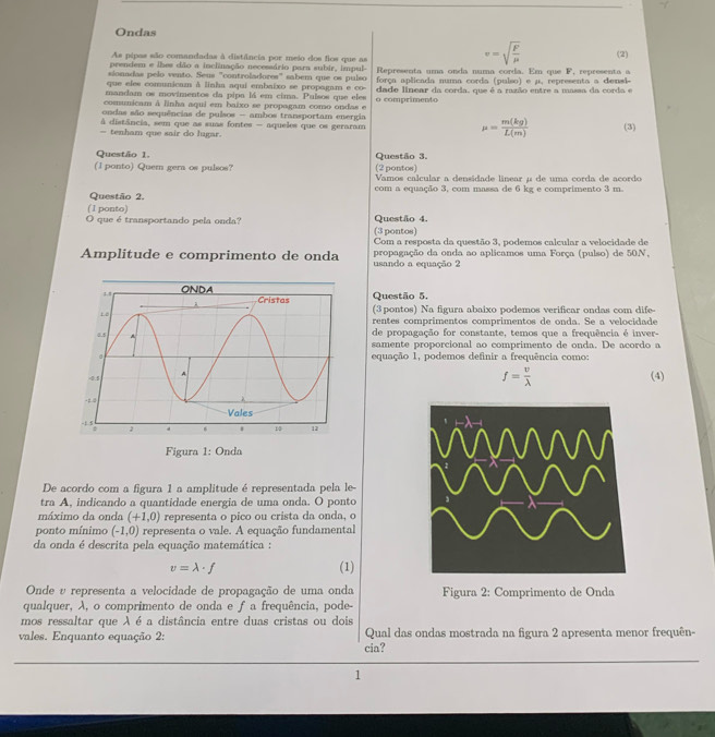 Ondas
As pipas são comandadas à distância por meio dos fios que as (2)
prendem e lhes dão a inclinação necessário para subir, impul-
v=sqrt(frac F)mu 
sionadas pelo vento. Seus "controladores" sabem que os pulso  Representa uma onda numa corda. Em que F, representa a
que elee comunicam A linha aqui embaixo se propagam e co- força aplicada numa corda (pulso) e μ. representa a densi-
mandam os movimentos da pipa lá em cima. Pulsos que eles dade linear da corda, que é a razão entre a massa da corda e
comunicam à linha aqui em baixo se propagam como ondas e o comprimento
ondas são sequências de pulsos - ambos transportam energia
à distância, sem que as suas fontes - aqueles que os geraram
mu = m(kg)/L(m) 
— tenham que sair do lugar. (3)
Questão 1. Questão 3.
(l ponto) Quer gera os pulsos? (2 pontos)
Vamos calcular a densidade linear μ de uma corda de acordo
Questão 2. com a equação 3, com massa de 6 kg e comprimento 3 m
(1 ponto) Questão 4.
O que é transportando pela onda? (3 pontos)
Com a resposta da questão 3, podemos calcular a velocidade de
Amplitude e comprimento de onda usando a equação 2 propagação da onda ao aplicamos uma Força (pulso) de 50N.
Questão 5.
(3 pontos) Na figura abaixo podemos verificar ondas com dife-
rentes comprimentos comprimentos de onda. Se a velocidade
de propagação for constante, temos que a frequência é inver-
samente proporcional ao comprimento de onda. De acordo a
equação 1, podemos definir a frequência como:
f= v/lambda   (4)
De acordo com a figura 1 a amplitude é representada pela le
tra A, indicando a quantidade energia de uma onda. O ponto
máximo da onda (+1,0) representa o pico ou crista da onda, o
ponto mínimo (-1,0) representa o vale. A equação fundamental
da onda é descrita pela equação matemática :
v=lambda · f
(1)
Onde υ representa a velocidade de propagação de uma onda Figura 2: Comprimento de Onda
qualquer, λ, o comprimento de onda e f a frequência, pode-
mos ressaltar que A é a distância entre duas cristas ou dois
vales. Enquanto equação 2: Qual das ondas mostrada na figura 2 apresenta menor frequên-
cia?
1