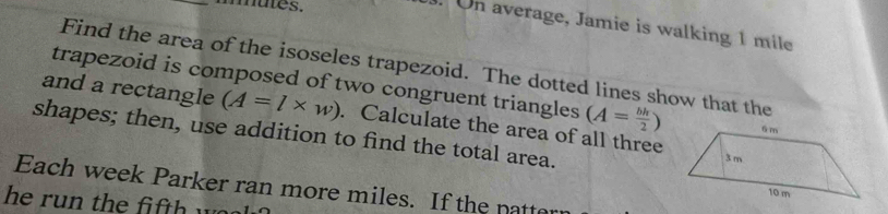 mutes. 
. On average, Jamie is walking 1 mile
Find the area of the isoseles trapezoid. The dotted lines show that the 
trapezoid is composed of two congruent triangles (A= bh/2 )
and a rectangle (A=l* w). Calculate the area of all three 
shapes; then, use addition to find the total area. 
Each week Parker ran more miles. If the natt 
he run the fi f t w a