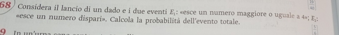 [ 19/40 ]
68)Considera il lancio di un dado e i due eventi E_1 : «esce un numero maggiore o uguale a 4»; E_2 : 
«esce un numero dispari». Calcola la probabilità dell’evento totale.
9 In un'
[ 5/6 ]