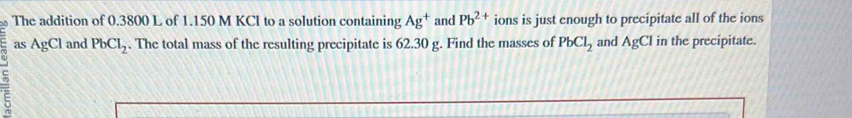 The addition of 0.3800 L of 1.150 M KCl to a solution containing Ag^+ and Pb^(2+) ions is just enough to precipitate all of the ions 
as AgCl and PbCl_2. The total mass of the resulting precipitate is 62.30 g. Find the masses of PbCl_2 and AgCl in the precipitate.