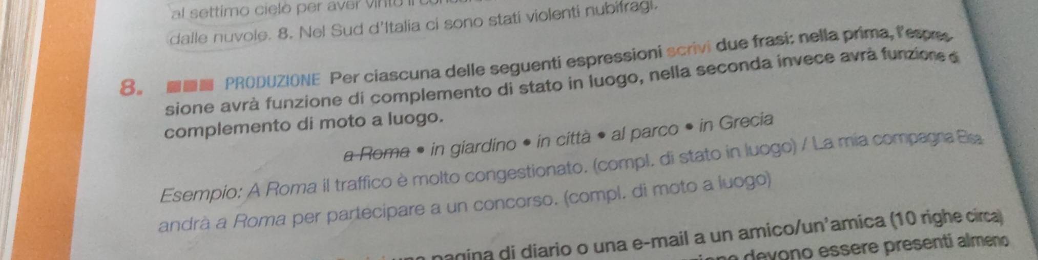 al settimo cielò per aver vinto II 
dalle nuvole. 8. Nel Sud d'Italia ci sono stati violenti nubifragi. 
8。 ■ PRODUZIONE Per ciascuna delle seguenti espressioni scrivi due frasi: nella prima, lespres 
sione avrà funzione di complemento di stato in luogo, nella seconda invece avrà funzione d 
complemento di moto a luogo. 
a Roma • in giardino • in città • al parco • in Grecia 
Esempio: A Roma il traffico è molto congestionato. (compl. di stato in luogo) / La mia compagra Ea 
andrà a Roma per partecipare a un concorso. (compl. di moto a luogo) 
anina di diario o una e-mail a un amico/un'amica (10 righe circa) 
o de v ono essere presenti almeno