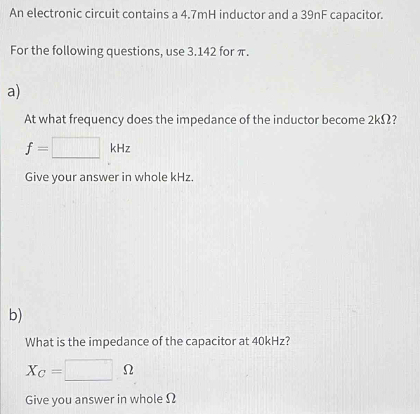 An electronic circuit contains a 4.7mH inductor and a 39nF capacitor. 
For the following questions, use 3.142 for π. 
a) 
At what frequency does the impedance of the inductor become 2kΩ?
f=□ kHz
Give your answer in whole kHz. 
b) 
What is the impedance of the capacitor at 40kHz?
X_C=□ Omega
Give you answer in whole Ω