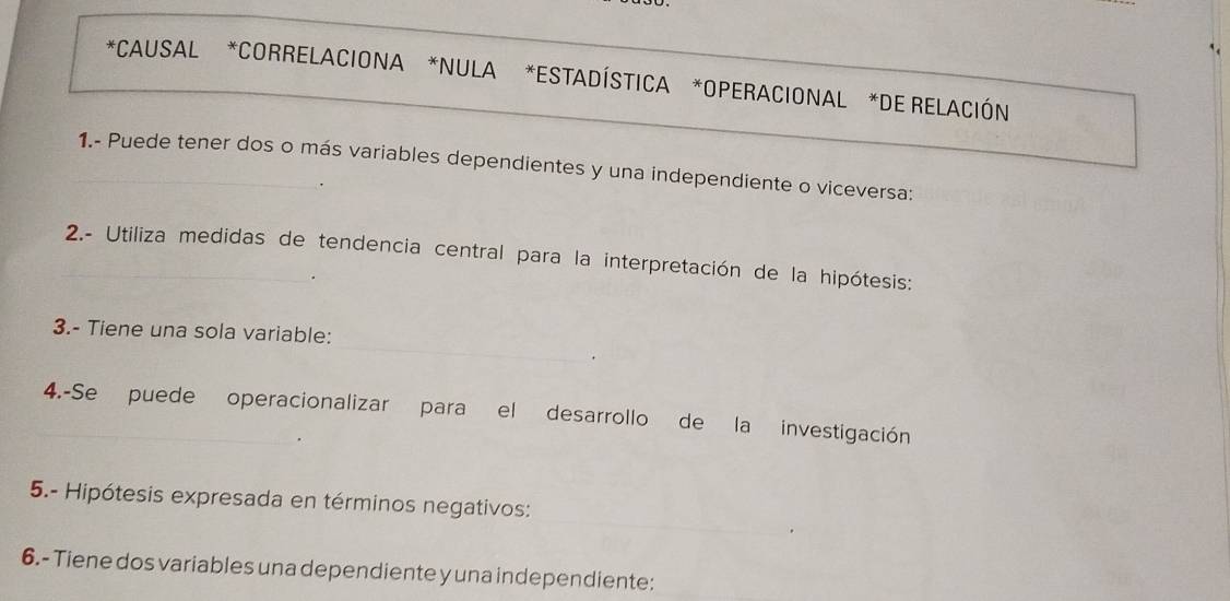 CAUSAL *CORRELACIONA *NULA *ESTADÍSTICA *OPERACIONAL *DE RELACIÓN 
_1.- Puede tener dos o más variables dependientes y una independiente o viceversa: 
_ 2.- Utiliza medidas de tendencia central para la interpretación de la hipótesis: 
_ 
3.- Tiene una sola variable: 
. 
4.-Se puede operacionalizar para el desarrollo de la investigación 
_ 
5.- Hipótesis expresada en términos negativos: 
6.- Tiene dos variables una dependiente y una independiente: