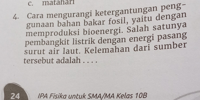 c. matahari
4. Cara mengurangi ketergantungan peng-
gunaan bahan bakar fosil, yaitu dengan
memproduksi bioenergi. Salah satunya
pembangkit listrik dengan energi pasang
surut air laut. Kelemahan dari sumber
tersebut adalah . . . .
24 IPA Fisika untuk SMA/MA Kelas 10B