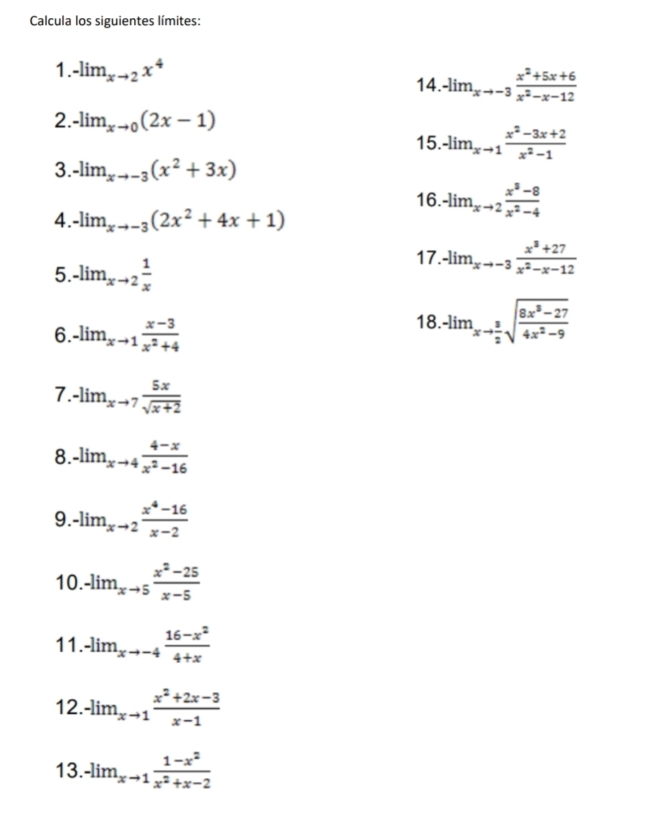 Calcula los siguientes límites: 
1. -lim_xto 2x^4
14. -lim_xto -3 (x^2+5x+6)/x^2-x-12 
2. -lim_xto 0(2x-1)
15. -lim_xto 1 (x^2-3x+2)/x^2-1 
3. -lim_xto -3(x^2+3x)
16. -lim_xto 2 (x^3-8)/x^2-4 
4. -lim_xto -3(2x^2+4x+1)
5. -lim_xto 2 1/x 
17. -lim_xto -3 (x^3+27)/x^2-x-12 
6. -lim_xto 1 (x-3)/x^2+4 
18. -lim_xto  3/2 sqrt(frac 8x^8-27)4x^2-9
7. -lim_xto 7 5x/sqrt(x+2) 
8. -lim_xto 4 (4-x)/x^2-16 
9. -lim_xto 2 (x^4-16)/x-2 
10..lim_xto 5 (x^2-25)/x-5 
11. -lim_xto -4 (16-x^2)/4+x 
12. -lim_xto 1 (x^2+2x-3)/x-1 
13. -lim_xto 1 (1-x^2)/x^2+x-2 