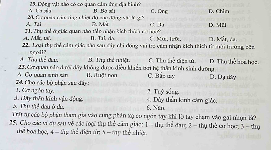 Động vật nào có cơ quan cảm ứng địa hình?
A. Cá sấu B. Bò sát C. Ong D. Chim
20. Cơ quan cảm ứng nhiệt độ của động vật là gì?
A. Tai B. Mắt C. Da D. Mũi
21. Thụ thể ở giác quan nào tiếp nhận kích thích cơ học?
A. Mắt, tai. B. Tai, da. C. Mũi, lưỡi. D. Mắt, da.
22. Loại thụ thể cảm giác nào sau đây chỉ đóng vai trò cảm nhận kích thích từ môi trường bên
ngoài?
A. Thụ thể đau. B. Thụ thể nhiệt. C. Thụ thể điện từ. D. Thụ thể hoá học.
23. Cơ quan nào dưới đây không được điều khiển bởi hệ thần kinh sinh dưỡng
A. Cơ quan sinh sản B. Ruột non C. Bắp tay D. Dạ dày
24. Cho các bộ phận sau đây:
1. Cơ ngón tay. 2. Tuỷ sống.
3. Dây thần kinh vận động. 4. Dây thần kinh cảm giác.
5. Thụ thể đau ở da. 6. Não.
Trật tự các bộ phận tham gia vào cung phản xạ co ngón tay khi lỡ tay chạm vào gai nhọn là?
25. Cho các ví dụ sau về các loại thụ thể cảm giác: 1 - thụ thể đau; 2 - thụ thể cơ học; 3 - thụ
thể hoá học; 4 - thụ thể điện từ; 5 - thụ thể nhiệt.