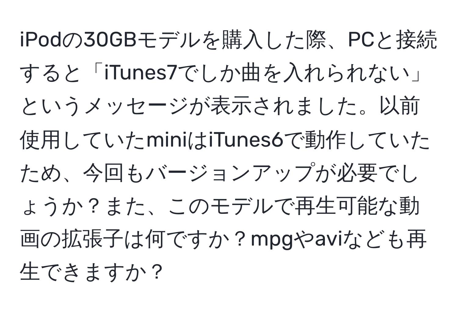 iPodの30GBモデルを購入した際、PCと接続すると「iTunes7でしか曲を入れられない」というメッセージが表示されました。以前使用していたminiはiTunes6で動作していたため、今回もバージョンアップが必要でしょうか？また、このモデルで再生可能な動画の拡張子は何ですか？mpgやaviなども再生できますか？