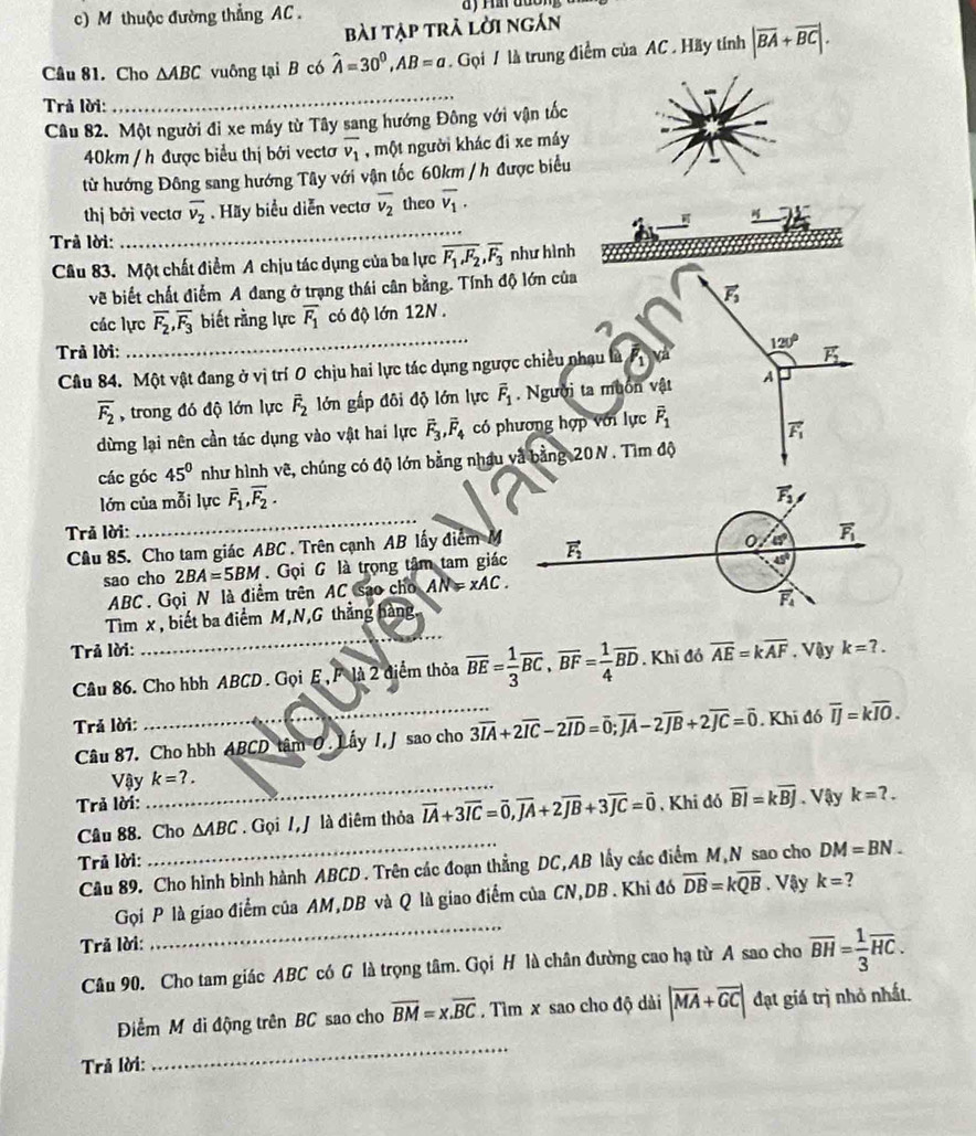 thuộc đường thẳng AC .
bài tập trà lời ngắn
Câu 81. Cho △ ABC vuông tại B có hat A=30^0,AB=a. Gọi / là trung điểm của AC . Hãy tính |overline BA+overline BC|.
Trả lời:
_
Câu 82. Một người đi xe máy từ Tây sang hướng Đông với vận tốc
40km / h được biểu thị bởi vectơ overline v_1 , một người khác đỉ xe máy
từ hướng Đông sang hướng Tây với vận tốc 60km / h được biểu
thị bởi vectơ overline v_2. Hãy biểu diễn vecto overline v_2 theo overline v_1.

Trả lời:
_
Câu 83. Một chất điểm A chịu tác dụng của ba lực overline F_1,F_2,overline F_3 như hình
về biết chất điểm A đang ở trạng thái cân bằng. Tính độ lớn của
vector F_3
các lực overline F_2,overline F_3 biết rằng lực overline F_1 có độ lớn 12N .
Trả lời: vector F_2
Câu 84. Một vật đang ở vị trí O chịu hai lực tác dụng ngược chiều nhạu là M 120°
overline F_2 , trong đó độ lớn lực overline F_2 lớn gấp đôi độ lớn lực vector F_1.  Người ta muôn vật A
dừng lại nên cần tác dụng vào vật hai lực vector F_3,vector F_4 có phương hợp với lực overline F_1
vector F_1
các góc 45° như hình vẽ, chúng có độ lớn bằng nhậu và bằng 20N . Tìm độ
lớn của mỗi lực overline F_1,overline F_2.
vector F_3
Trả lời:
_
Cầu 85. Cho tam giác ABC . Trên cạnh AB lấy điểm M vector F_2
0 45° overline F_1
sao cho 2BA=5BM. Gọi G là trọng tâm tam giác
45°
ABC . Gọi N là điểm trên AC sao cho AN=xAC.
vector F_4
_
Tìm x , biết ba điểm M,N,G thẳng hàng
Trả lời: . Vậy k=?.
Câu 86. Cho hbh ABCD . Gọi E , F là 2 điểm thỏa overline BE= 1/3 overline BC,overline BF= 1/4 overline BD. Khi đó overline AE=koverline AF
Trả lời:
Câu 87. Cho hbh ABCD tâm 0 . Lấy I, J sao cho 3overline IA+2overline IC-2overline ID=overline 0;overline JA-2overline JB+2overline JC=overline 0. Khi đó overline IJ=koverline IO.
Vậy_ k=?.
Trả lời: . Khi đó overline BI=koverline BJ. Vậy k=?.
Câu 88. Cho △ ABC. Gọi /, / là điêm thỏa vector IA+3vector IC=vector 0,vector JA+2vector JB+3vector JC=vector 0
Trả lời:
_
Câu 89. Cho hình bình hành ABCD . Trên các đoạn thẳng DC,AB lấy các điểm M,N sao cho DM=BN.
Gọi P là giao điểm của AM,DB và Q là giao điểm của CN,DB . Khi đó overline DB=koverline QB. Vậy k= ?
Trả lời:
_
Câu 90. Cho tam giác ABC có G là trọng tâm. Gọi H là chân đường cao hạ từ A sao cho overline BH= 1/3 overline HC.
_
Điểm M di động trên BC sao cho overline BM=x.overline BC. Tìm x sao cho độ dài |vector MA+vector GC| đạt giá trị nhỏ nhất.
Trả lời: