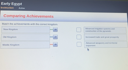 Early Egypt
Instruction Active
Comparing Achievements
Match the achievements with the correct kingdom
New Kingdom construction of the pyramids Advanced irrigation systems and
Old Kingdam Increased trade and great prospenity
Middle Kingdom expansion Advanced weaponry and territorial