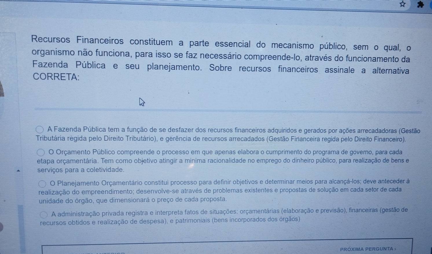 Recursos Financeiros constituem a parte essencial do mecanismo público, sem o qual, o
organismo não funciona, para isso se faz necessário compreende-lo, através do funcionamento da
Fazenda Pública e seu planejamento. Sobre recursos financeiros assinale a alternativa
CORRETA:
A Fazenda Pública tem a função de se desfazer dos recursos financeiros adquiridos e gerados por ações arrecadadoras (Gestão
Tributária regida pelo Direito Tributário), e gerência de recursos arrecadados (Gestão Financeira regida pelo Direito Financeiro).
O Orçamento Público compreende o processo em que apenas elabora o cumprimento do programa de governo, para cada
etapa orçamentária. Tem como objetivo atingir a minima racionalidade no emprego do dinheiro público, para realização de bens e
serviços para a coletividade.
O Planejamento Orçamentário constitui processo para definir objetivos e determinar meios para alcançá-los; deve anteceder à
realização do empreendimento; desenvolve-se através de problemas existentes e propostas de solução em cada setor de cada
unidade do órgão, que dimensionará o preço de cada proposta.
A administração privada registra e interpreta fatos de situações: orçamentárias (elaboração e previsão), financeiras (gestão de
recursos obtidos e realização de despesa), e patrimoniais (bens incorporados dos órgãos)
PROXIMA PERGUNTAS