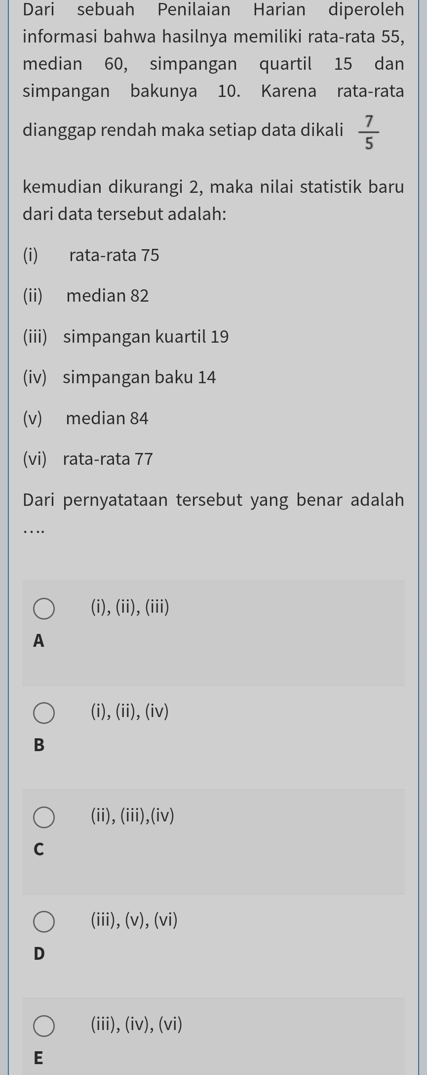 Dari sebuah Penilaian Harian diperoleh
informasi bahwa hasilnya memiliki rata-rata 55,
median 60, simpangan quartil 15 dan
simpangan bakunya 10. Karena rata-rata
dianggap rendah maka setiap data dikali  7/5 
kemudian dikurangi 2, maka nilai statistik baru
dari data tersebut adalah:
(i) rata-rata 75
(ii) median 82
(iii) simpangan kuartil 19
(iv) simpangan baku 14
(v) median 84
(vi) rata-rata 77
Dari pernyatataan tersebut yang benar adalah
_
(i), (ii), (iii)
A
(i), (ii), (iv)
B
(ii),(iii)(iv)
C
(iii),(v), (vi)
D
(iii),(iv), (vi)
E