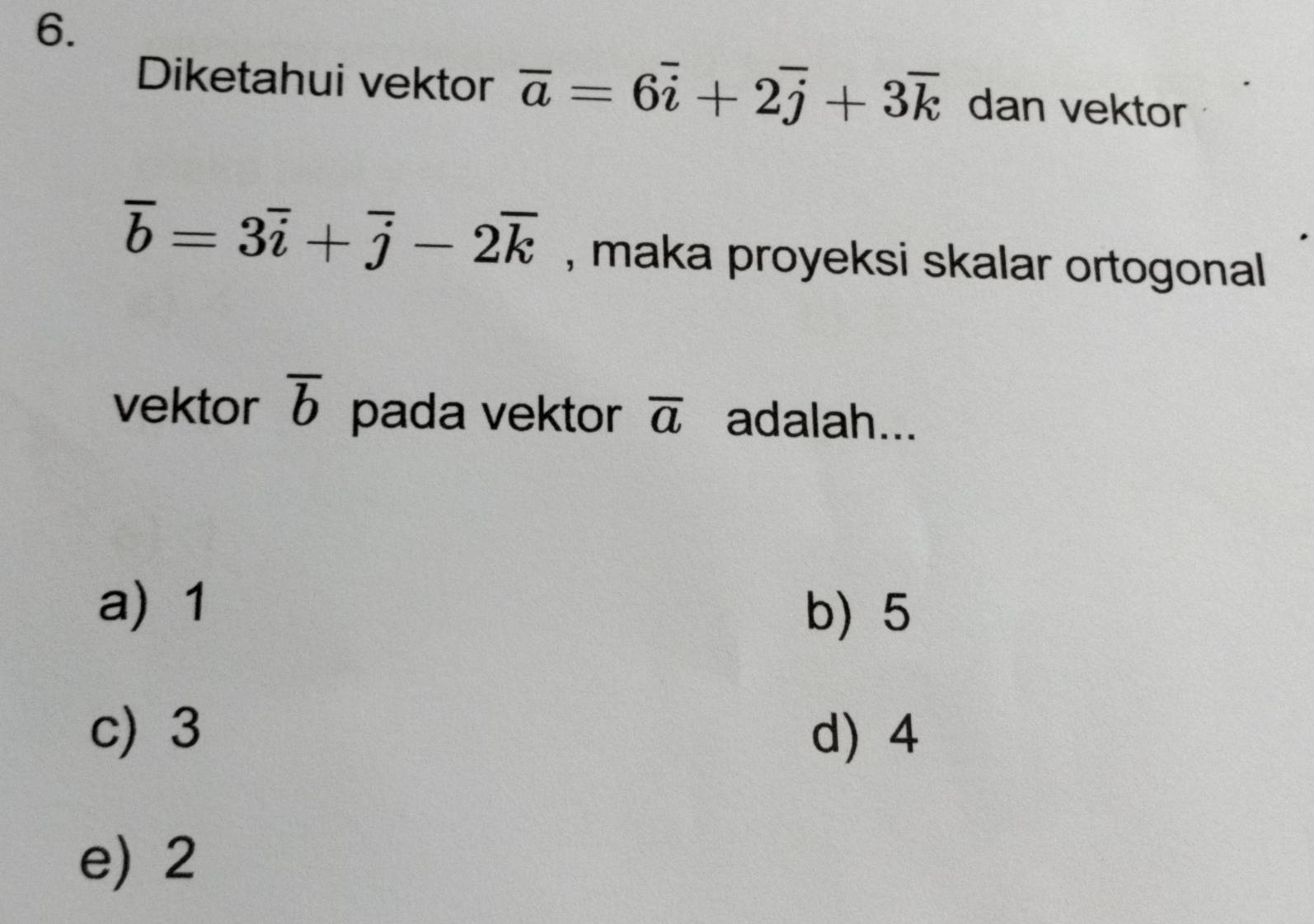 Diketahui vektor overline a=6overline i+2overline j+3overline k dan vektor
overline b=3overline i+overline j-2overline k , maka proyeksi skalar ortogonal 
vektor overline b pada vektor overline a adalah...
a) 1 b) 5
c) 3 d) 4
e) 2